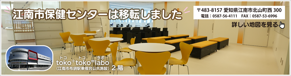 江南市保健センターは移転しました　toko+toko=labo（トコ・トコ・ラボ）（江南市布袋駅東複合公共施設）2階　〒483-8157愛知県江南市北山町西300　電話：0587-56-4111　ファクス：0587-53-6996　詳しい地図を見る