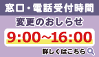 窓口・電話受付時間変更のおしらせ 9:00～16:00 詳しくはこちら